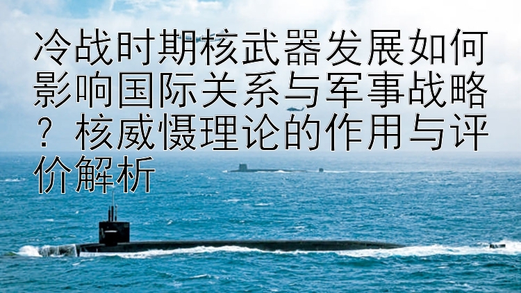 冷战时期核武器发展如何影响国际关系与军事战略？核威慑理论的作用与评价解析