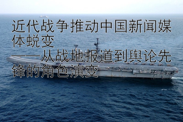 近代战争推动中国新闻媒体蜕变  
——从战地报道到舆论先锋的角色演变